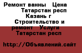 Ремонт ванны › Цена ­ 1 000 - Татарстан респ., Казань г. Строительство и ремонт » Услуги   . Татарстан респ.